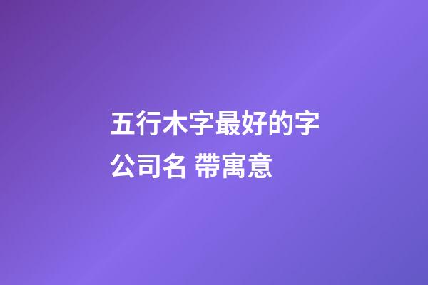 五行木字最好的字公司名 帶寓意-第1張-公司起名-玄機派